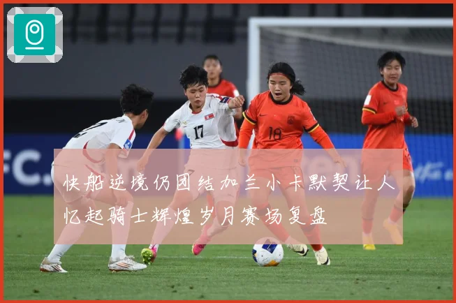 快船逆境仍团结加兰小卡默契让人忆起骑士辉煌岁月赛场复盘