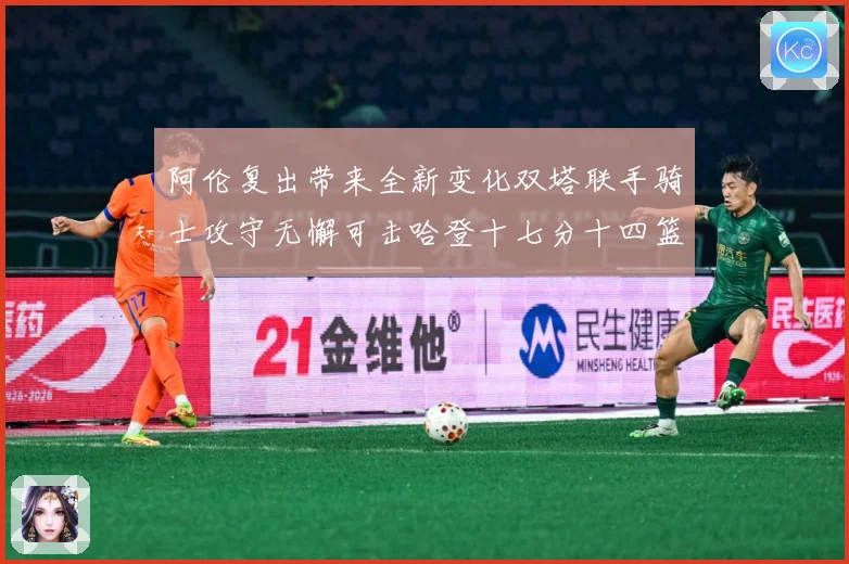 阿伦复出带来全新变化双塔联手骑士攻守无懈可击哈登十七分十四篮赛场复盘