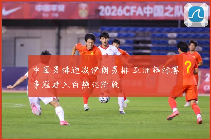 中国男排迎战伊朗男排 亚洲锦标赛争冠进入白热化阶段