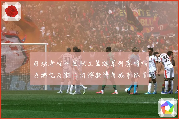 劳动者杯中国职工篮球系列赛鸣哨点燃亿万职工拼搏激情与城市体育赛场复盘